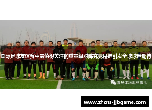 国际足球友谊赛中最值得关注的重量级对阵究竟是谁引发全球球迷期待 国际足球友谊赛中最值得关注的重量级对阵究竟是谁引发全球球迷期待