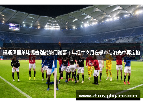 福斯贝里莱比锡告别战破门谢幕十年红牛岁月在掌声与泪光中再定格 福斯贝里莱比锡告别战破门谢幕十年红牛岁月在掌声与泪光中再定格