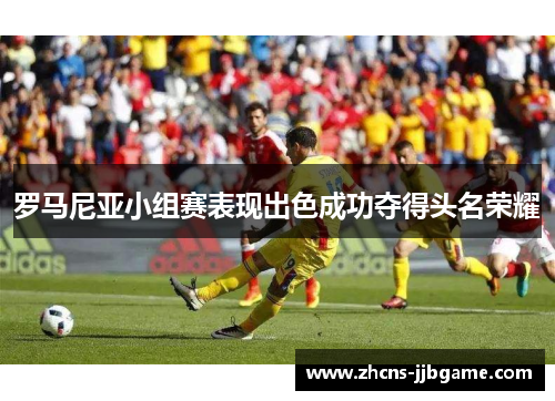 罗马尼亚小组赛表现出色成功夺得头名荣耀 罗马尼亚小组赛表现出色成功夺得头名荣耀