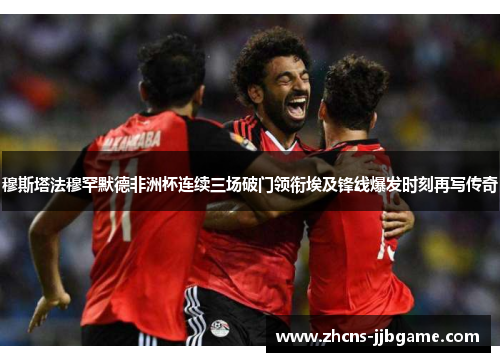 穆斯塔法穆罕默德非洲杯连续三场破门领衔埃及锋线爆发时刻再写传奇 穆斯塔法穆罕默德非洲杯连续三场破门领衔埃及锋线爆发时刻再写传奇