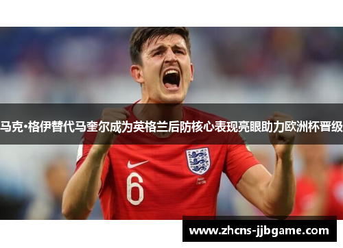 马克·格伊替代马奎尔成为英格兰后防核心表现亮眼助力欧洲杯晋级 马克·格伊替代马奎尔成为英格兰后防核心表现亮眼助力欧洲杯晋级